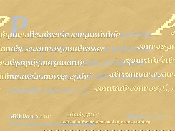 Pelo que lhe darei o seu quinhão com os grandes, e com os poderosos repartirá ele o despojo; porquanto derramou a sua alma até a morte, e foi contado com os tra