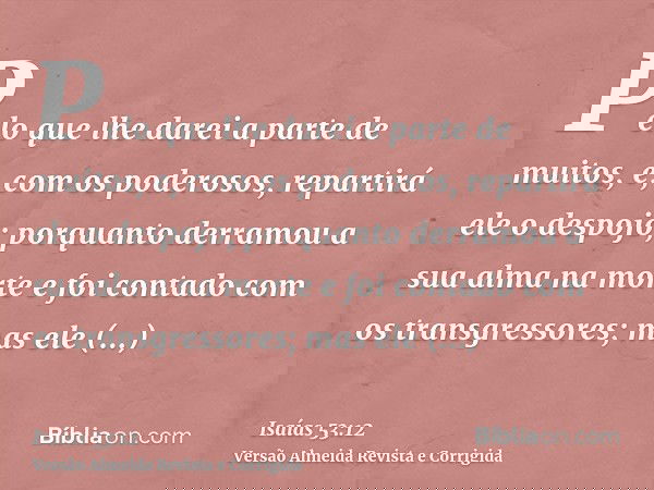 Pelo que lhe darei a parte de muitos, e, com os poderosos, repartirá ele o despojo; porquanto derramou a sua alma na morte e foi contado com os transgressores;
