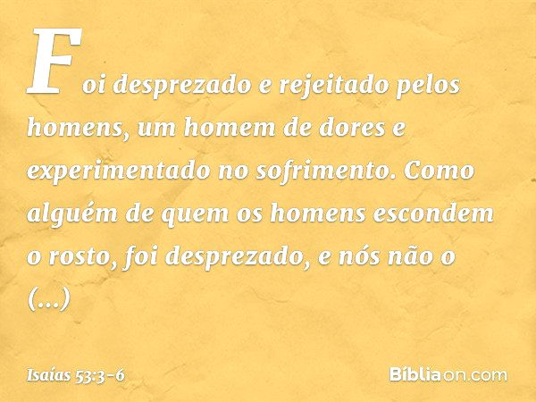 Foi desprezado e rejeitado pelos homens,
um homem de dores
e experimentado no sofrimento.
Como alguém de quem
os homens escondem o rosto,
foi desprezado,
e nós 