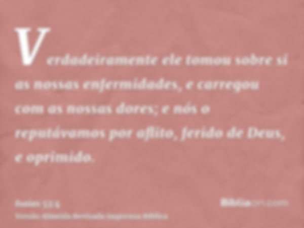 Verdadeiramente ele tomou sobre si as nossas enfermidades, e carregou com as nossas dores; e nós o reputávamos por aflito, ferido de Deus, e oprimido.