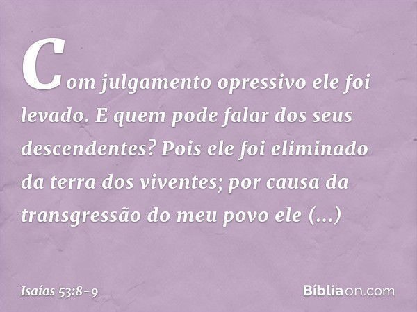 Com julgamento opressivo ele foi levado.
E quem pode falar dos seus descendentes?
Pois ele foi eliminado
da terra dos viventes;
por causa da transgressão
do meu