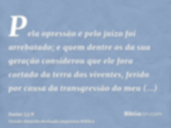 Pela opressão e pelo juízo foi arrebatado; e quem dentre os da sua geração considerou que ele fora cortado da terra dos viventes, ferido por causa da transgress