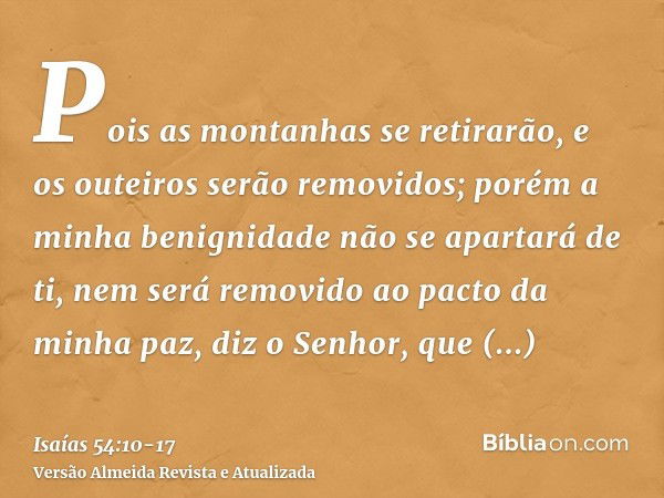 Pois as montanhas se retirarão, e os outeiros serão removidos; porém a minha benignidade não se apartará de ti, nem será removido ao pacto da minha paz, diz o S