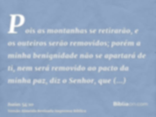 Pois as montanhas se retirarão, e os outeiros serão removidos; porém a minha benignidade não se apartará de ti, nem será removido ao pacto da minha paz, diz o S