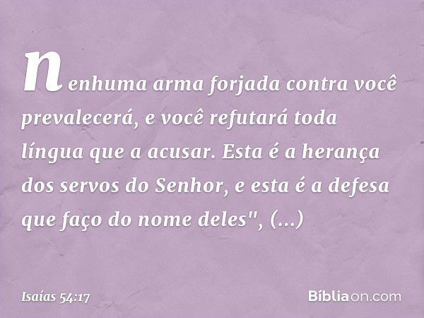 nenhuma arma forjada contra você
prevalecerá,
e você refutará toda língua que a acusar.
Esta é a herança dos servos do Senhor,
e esta é a defesa que faço do nom