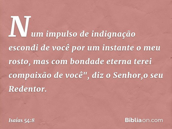 Num impulso de indignação
escondi de você por um instante
o meu rosto,
mas com bondade eterna
terei compaixão de você",
diz o Senhor,o seu Redentor. -- Isaías 5