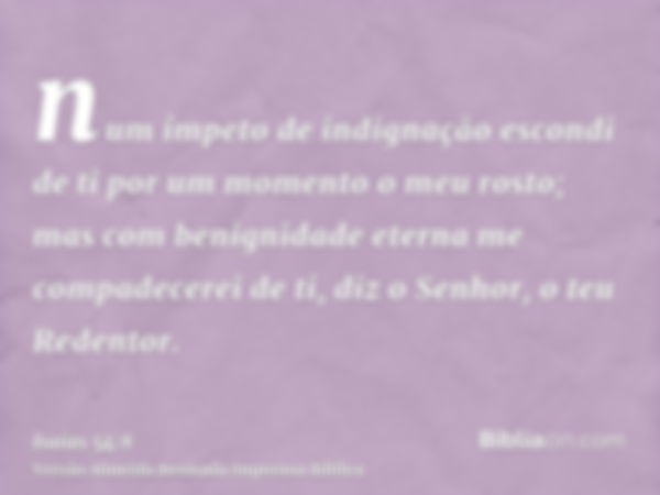 num ímpeto de indignação escondi de ti por um momento o meu rosto; mas com benignidade eterna me compadecerei de ti, diz o Senhor, o teu Redentor.