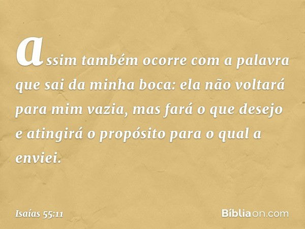 assim também ocorre com a palavra
que sai da minha boca:
ela não voltará para mim vazia,
mas fará o que desejo
e atingirá o propósito para o qual a envi­ei. -- 