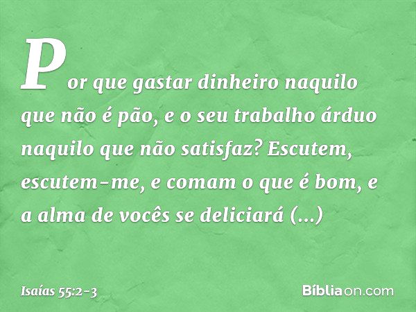 Por que gastar dinheiro
naquilo que não é pão,
e o seu trabalho árduo
naquilo que não satisfaz?
Escutem, escutem-me,
e comam o que é bom,
e a alma de vocês se d