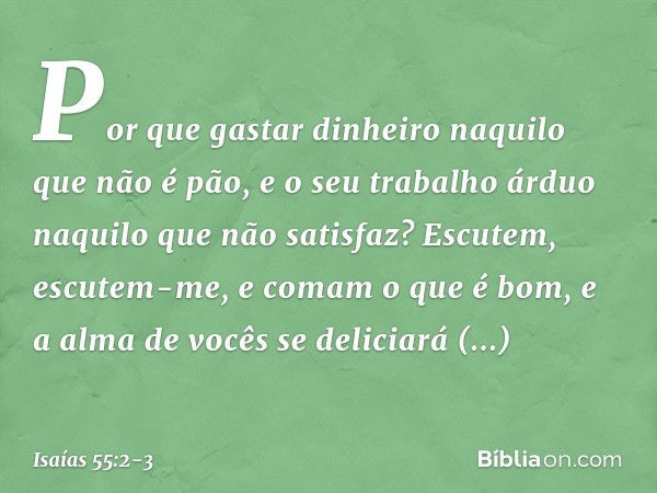 Por que gastar dinheiro
naquilo que não é pão,
e o seu trabalho árduo
naquilo que não satisfaz?
Escutem, escutem-me,
e comam o que é bom,
e a alma de vocês se d