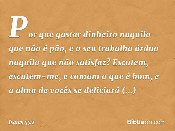 Por que gastar dinheiro
naquilo que não é pão,
e o seu trabalho árduo
naquilo que não satisfaz?
Escutem, escutem-me,
e comam o que é bom,
e a alma de vocês se d