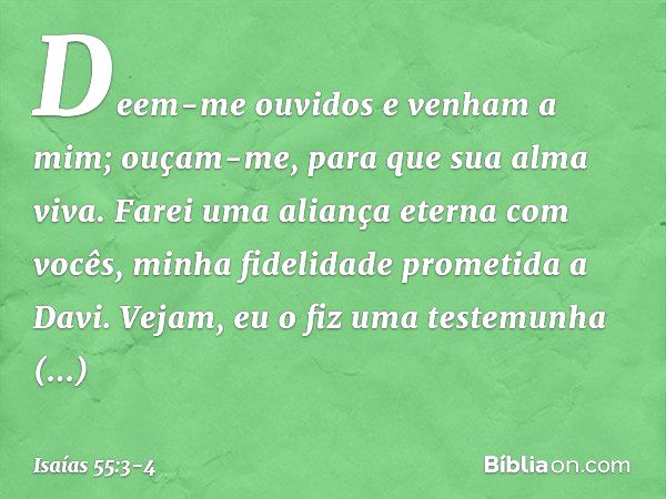 Deem-me ouvidos e venham a mim;
ouçam-me, para que sua alma viva.
Farei uma aliança eterna com vocês,
minha fidelidade prometida a Davi. Vejam, eu o fiz
uma tes