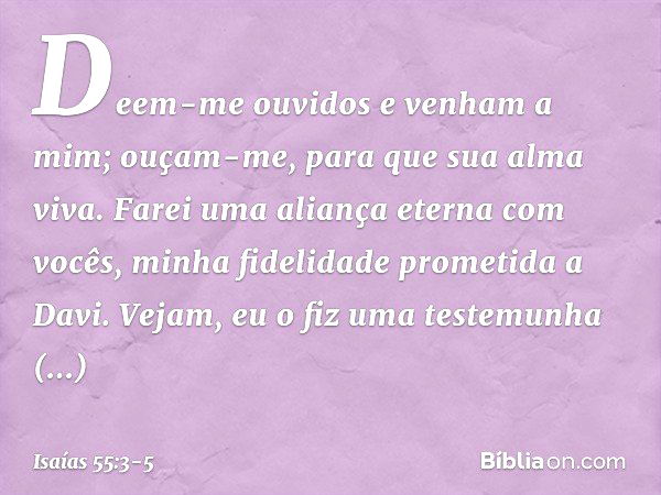 Deem-me ouvidos e venham a mim;
ouçam-me, para que sua alma viva.
Farei uma aliança eterna com vocês,
minha fidelidade prometida a Davi. Vejam, eu o fiz
uma tes