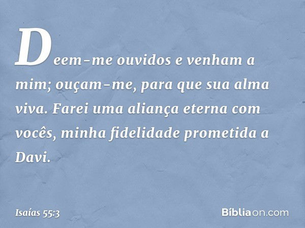 Deem-me ouvidos e venham a mim;
ouçam-me, para que sua alma viva.
Farei uma aliança eterna com vocês,
minha fidelidade prometida a Davi. -- Isaías 55:3