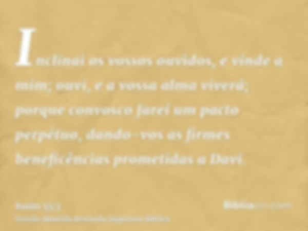 Inclinai os vossos ouvidos, e vinde a mim; ouvi, e a vossa alma viverá; porque convosco farei um pacto perpétuo, dando-vos as firmes beneficências prometidas a 