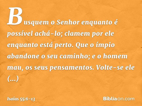 Busquem o Senhor
enquanto é possível achá-lo;
clamem por ele enquanto está perto. Que o ímpio abandone o seu caminho;
e o homem mau, os seus pensamentos.
Volte-