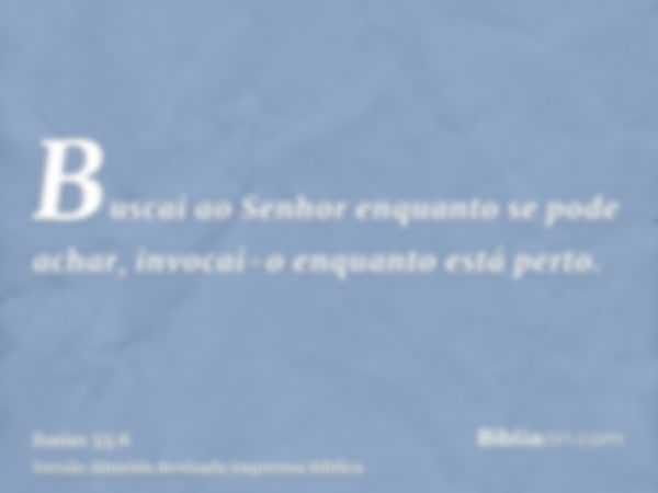 Buscai ao Senhor enquanto se pode achar, invocai-o enquanto está perto.