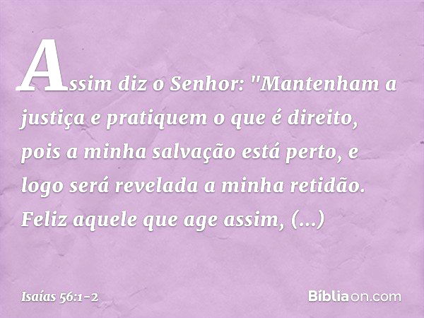 Assim diz o Senhor:
"Mantenham a justiça
e pratiquem o que é direito,
pois a minha salvação está perto,
e logo será revelada a minha retidão. Feliz aquele que a