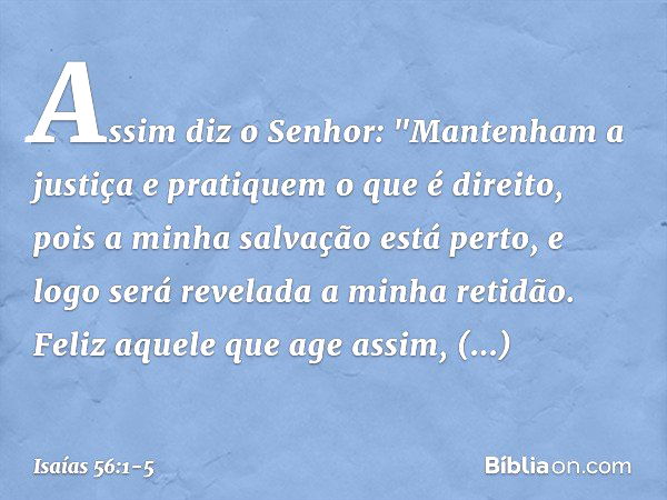 Assim diz o Senhor:
"Mantenham a justiça
e pratiquem o que é direito,
pois a minha salvação está perto,
e logo será revelada a minha retidão. Feliz aquele que a