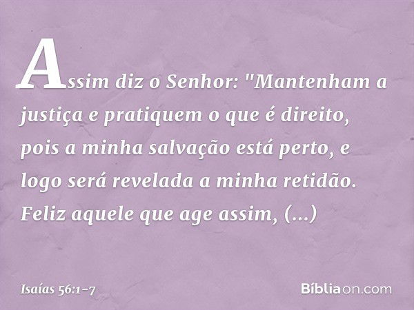 Assim diz o Senhor:
"Mantenham a justiça
e pratiquem o que é direito,
pois a minha salvação está perto,
e logo será revelada a minha retidão. Feliz aquele que a