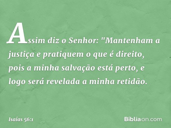 Assim diz o Senhor:
"Mantenham a justiça
e pratiquem o que é direito,
pois a minha salvação está perto,
e logo será revelada a minha retidão. -- Isaías 56:1