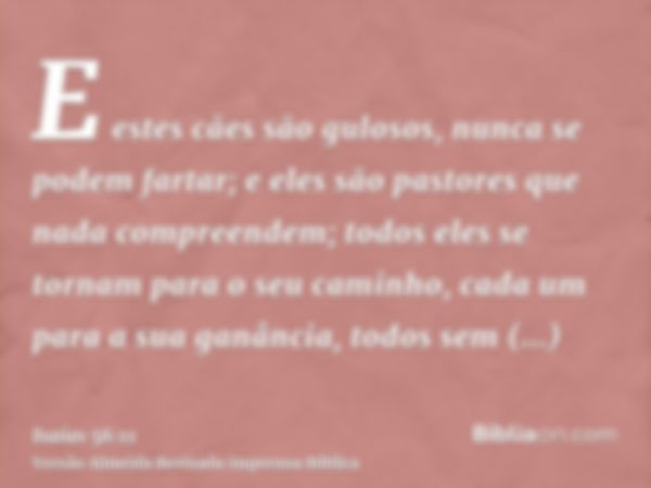 E estes cães são gulosos, nunca se podem fartar; e eles são pastores que nada compreendem; todos eles se tornam para o seu caminho, cada um para a sua ganância,