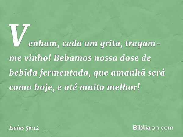 "Venham", cada um grita,
"tragam-me vinho!
Bebamos nossa dose
de bebida fermentada,
que amanhã será como hoje,
e até muito melhor!" -- Isaías 56:12