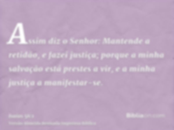 Assim diz o Senhor: Mantende a retidão, e fazei justiça; porque a minha salvação está prestes a vir, e a minha justiça a manifestar-se.