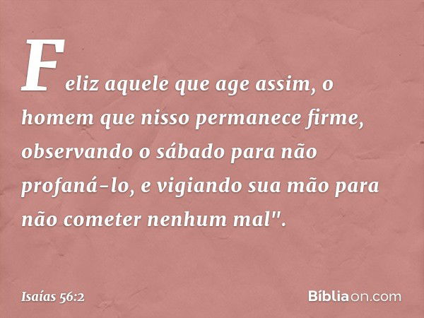 Feliz aquele que age assim,
o homem que nisso permanece firme,
observando o sábado
para não profaná-lo,
e vigiando sua mão
para não cometer nenhum mal". -- Isaí