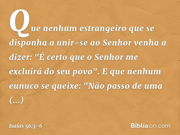 Que nenhum estrangeiro
que se disponha a unir-se ao Senhor
venha a dizer:
"É certo que o Senhor
me excluirá do seu povo".
E que nenhum eunuco se queixe:
"Não pa