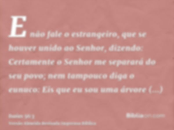 E não fale o estrangeiro, que se houver unido ao Senhor, dizendo: Certamente o Senhor me separará do seu povo; nem tampouco diga o eunuco: Eis que eu sou uma ár