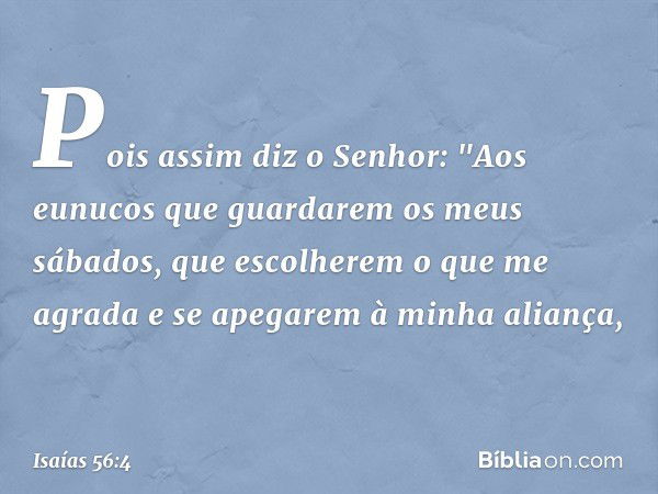 Pois assim diz o Senhor:
"Aos eunucos que guardarem
os meus sábados,
que escolherem o que me agrada
e se apegarem à minha aliança, -- Isaías 56:4