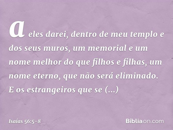 a eles darei, dentro de meu templo
e dos seus muros,
um memorial e um nome melhor
do que filhos e filhas,
um nome eterno, que não será eliminado. E os estrangei