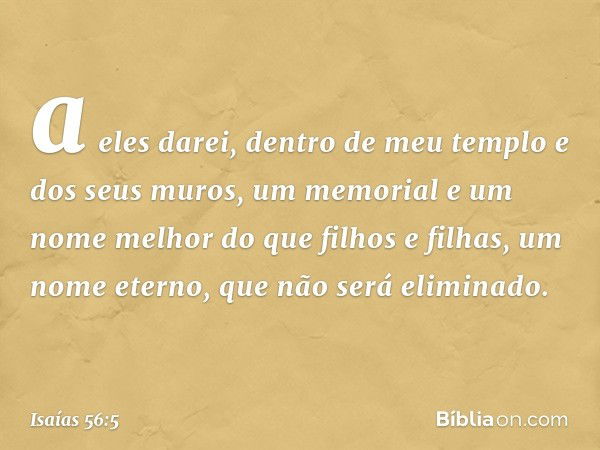 a eles darei, dentro de meu templo
e dos seus muros,
um memorial e um nome melhor
do que filhos e filhas,
um nome eterno, que não será eliminado. -- Isaías 56:5