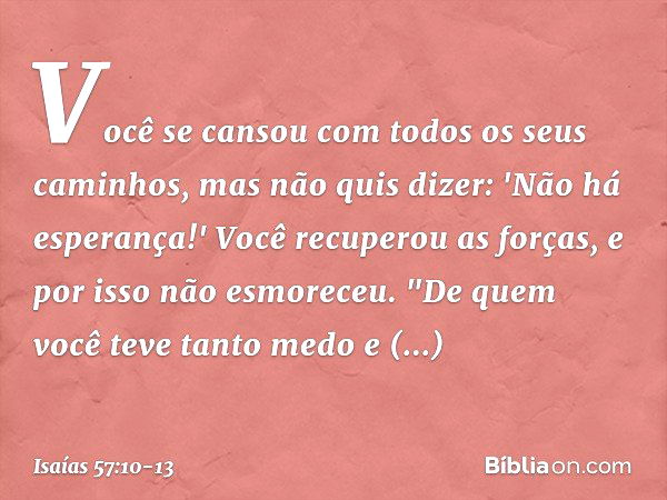 Você se cansou
com todos os seus caminhos,
mas não quis dizer: 'Não há esperança!'
Você recuperou as forças,
e por isso não esmoreceu. "De quem você teve tanto 