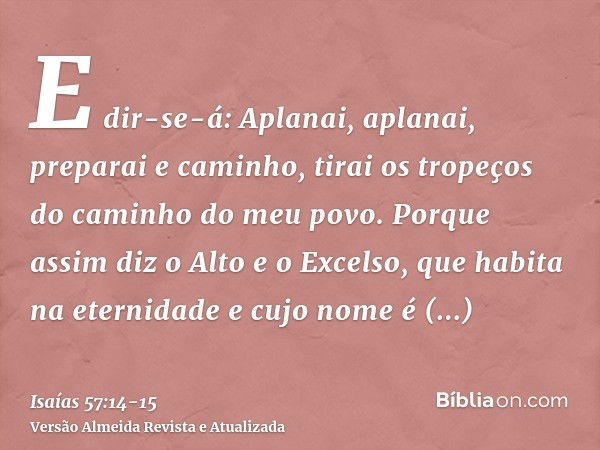 E dir-se-á: Aplanai, aplanai, preparai e caminho, tirai os tropeços do caminho do meu povo.Porque assim diz o Alto e o Excelso, que habita na eternidade e cujo 