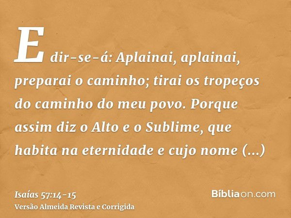 E dir-se-á: Aplainai, aplainai, preparai o caminho; tirai os tropeços do caminho do meu povo.Porque assim diz o Alto e o Sublime, que habita na eternidade e cuj