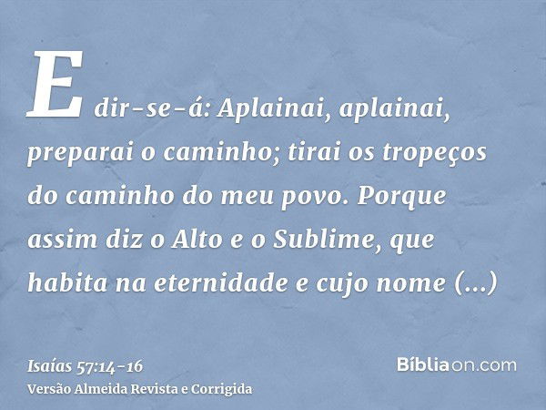 E dir-se-á: Aplainai, aplainai, preparai o caminho; tirai os tropeços do caminho do meu povo.Porque assim diz o Alto e o Sublime, que habita na eternidade e cuj