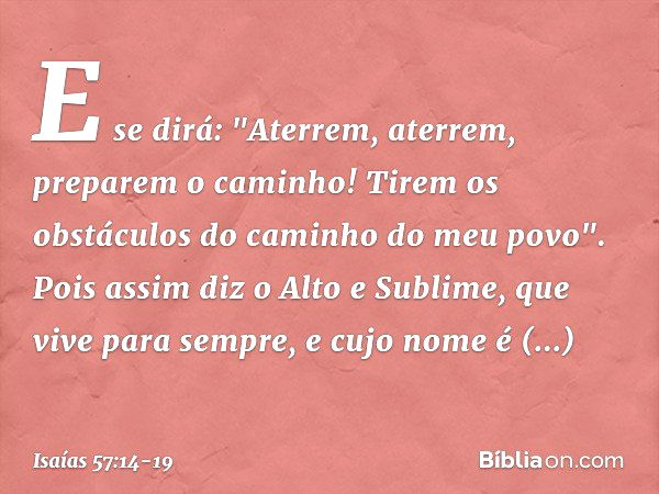 E se dirá:
"Aterrem, aterrem, preparem o caminho!
Tirem os obstáculos do caminho do meu povo". Pois assim diz o Alto e Sublime,
que vive para sempre,
e cujo nom