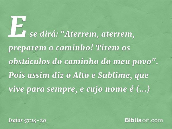 E se dirá:
"Aterrem, aterrem, preparem o caminho!
Tirem os obstáculos do caminho do meu povo". Pois assim diz o Alto e Sublime,
que vive para sempre,
e cujo nom