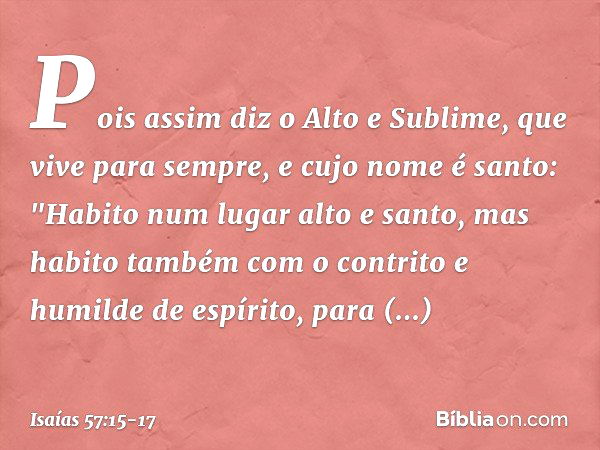 Pois assim diz o Alto e Sublime,
que vive para sempre,
e cujo nome é santo:
"Habito num lugar alto e santo,
mas habito também com o contrito
e humilde de espíri