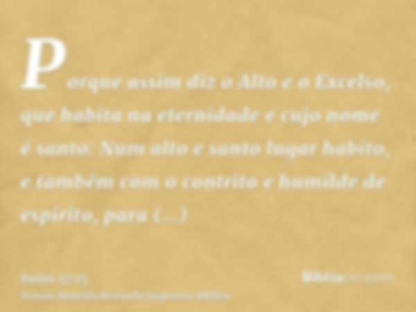 Porque assim diz o Alto e o Excelso, que habita na eternidade e cujo nome é santo: Num alto e santo lugar habito, e também com o contrito e humilde de espírito,