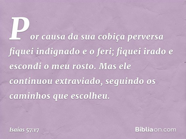 Por causa da sua cobiça perversa
fiquei indignado e o feri;
fiquei irado e escondi o meu rosto.
Mas ele continuou extraviado,
seguindo os caminhos que escolheu.