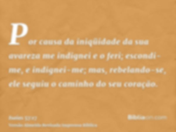 Por causa da iniqüidade da sua avareza me indignei e o feri; escondi-me, e indignei-me; mas, rebelando-se, ele seguiu o caminho do seu coração.