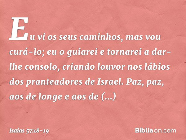 Eu vi os seus caminhos,
mas vou curá-lo;
eu o guiarei e tornarei a dar-lhe consolo, criando louvor nos lábios
dos pranteadores de Israel.
Paz, paz, aos de longe