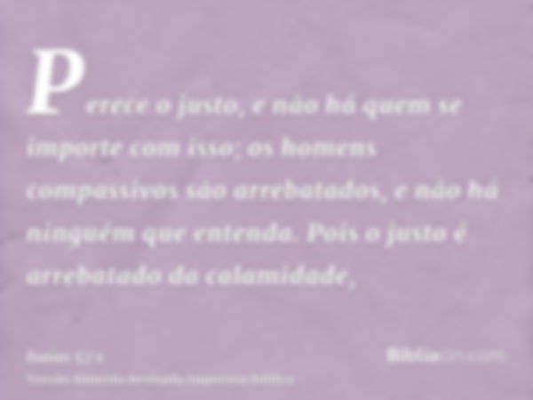 Perece o justo, e não há quem se importe com isso; os homens compassivos são arrebatados, e não há ninguém que entenda. Pois o justo é arrebatado da calamidade,