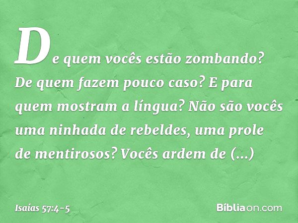 De quem vocês estão zombando?
De quem fazem pouco caso?
E para quem mostram a língua?
Não são vocês uma ninhada de rebeldes,
uma prole de mentirosos? Vocês arde