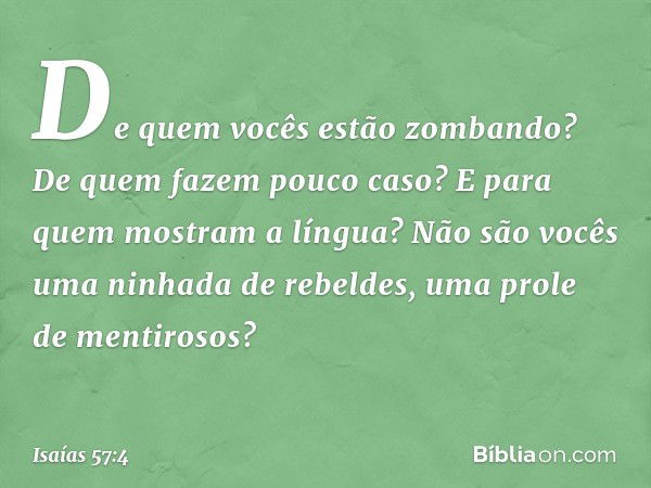 De quem vocês estão zombando?
De quem fazem pouco caso?
E para quem mostram a língua?
Não são vocês uma ninhada de rebeldes,
uma prole de mentirosos? -- Isaías 