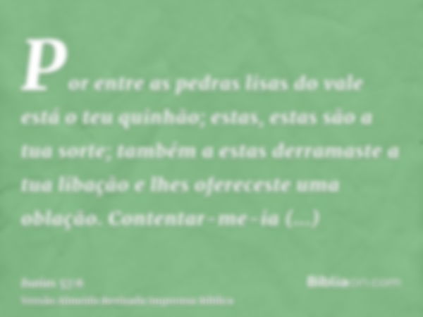 Por entre as pedras lisas do vale está o teu quinhão; estas, estas são a tua sorte; também a estas derramaste a tua libação e lhes ofereceste uma oblação. Conte