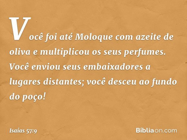 Você foi até Moloque
com azeite de oliva
e multiplicou os seus perfumes.
Você enviou seus embaixadores
a lugares distantes;
você desceu ao fundo do poço! -- Isa